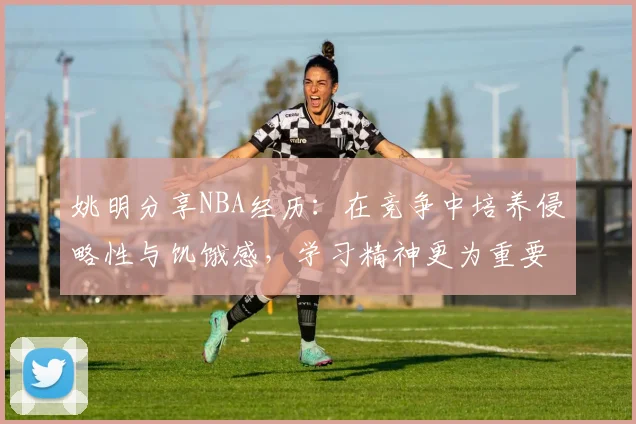 姚明分享NBA经历：在竞争中培养侵略性与饥饿感，学习精神更为重要