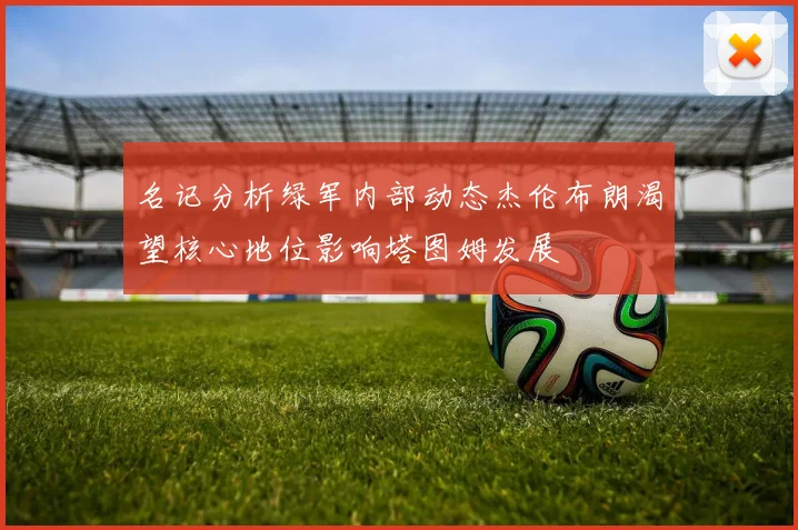 名记分析绿军内部动态杰伦布朗渴望核心地位影响塔图姆发展