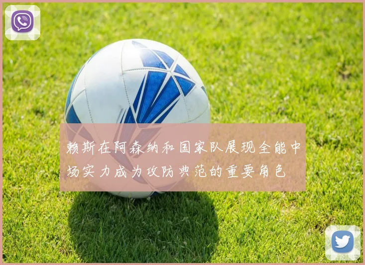 赖斯在阿森纳和国家队展现全能中场实力成为攻防典范的重要角色
