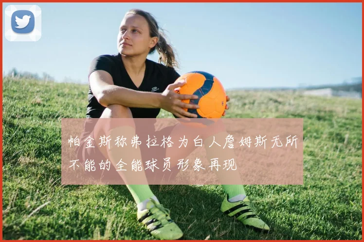 帕金斯称弗拉格为白人詹姆斯无所不能的全能球员形象再现