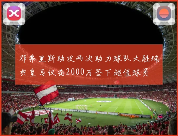 邓弗里斯助攻两次助力球队大胜瑞典皇马仅花2000万签下超值球员