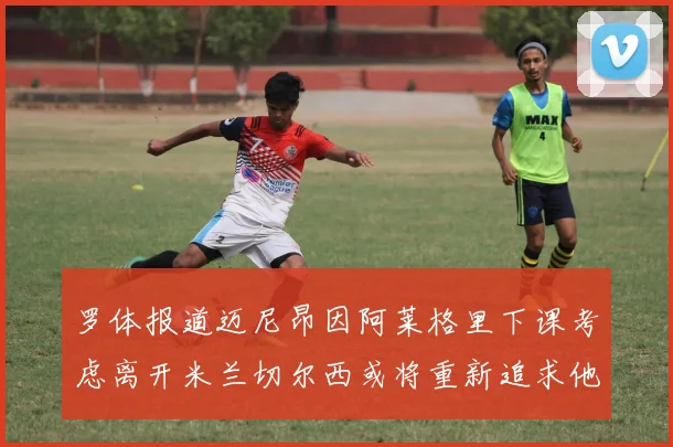 罗体报道迈尼昂因阿莱格里下课考虑离开米兰切尔西或将重新追求他