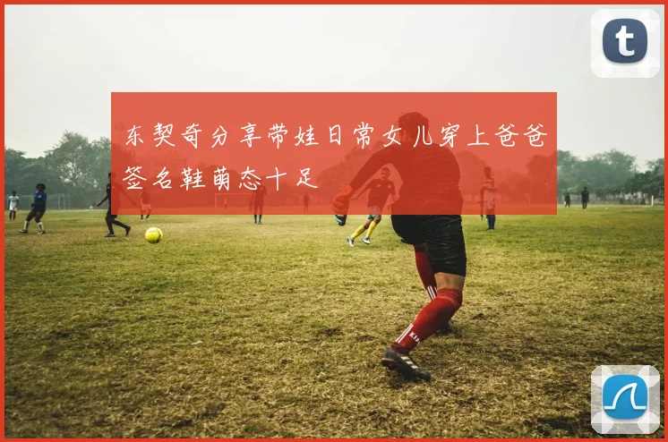 东契奇分享带娃日常女儿穿上爸爸签名鞋萌态十足