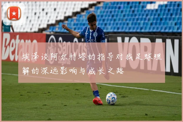 埃泽谈阿尔特塔的指导对我足球理解的深远影响与成长之路