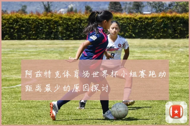 阿兹特克体育场世界杯小组赛跑动距离最少的原因探讨