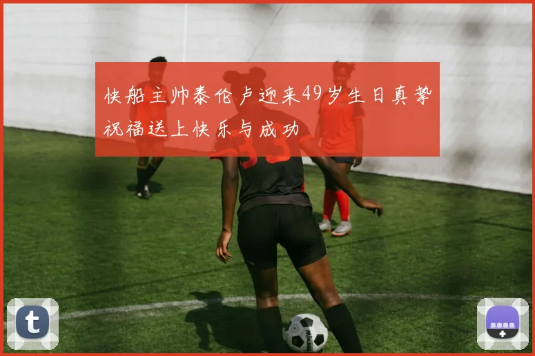 快船主帅泰伦卢迎来49岁生日真挚祝福送上快乐与成功