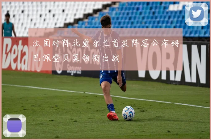 法国对阵北爱尔兰首发阵容公布姆巴佩登贝莱领衔出战
