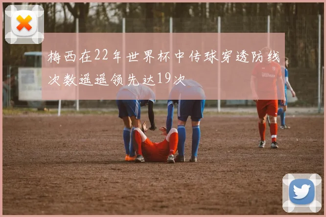 梅西在22年世界杯中传球穿透防线次数遥遥领先达19次