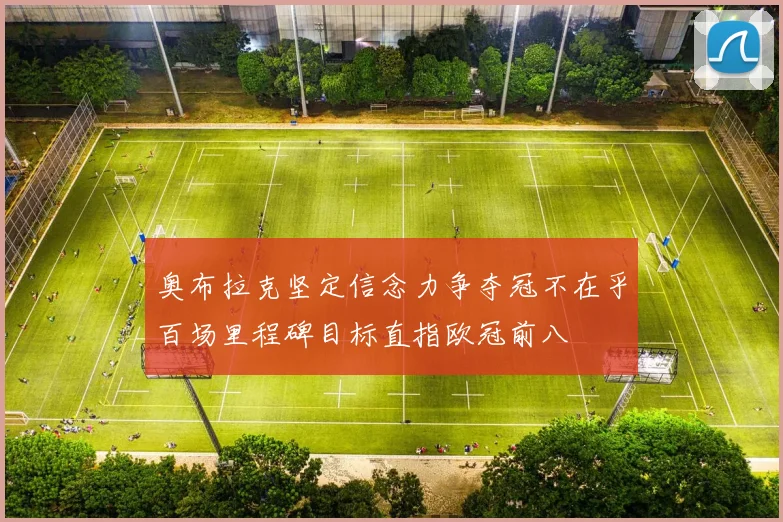 奥布拉克坚定信念力争夺冠不在乎百场里程碑目标直指欧冠前八