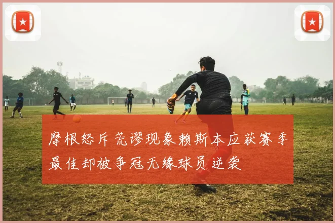 摩根怒斥荒谬现象赖斯本应获赛季最佳却被争冠无缘球员逆袭