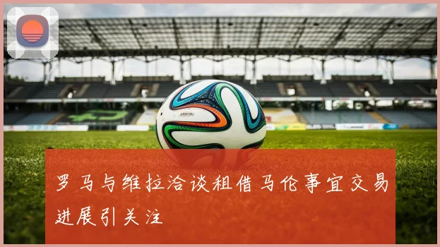 罗马与维拉洽谈租借马伦事宜交易进展引关注