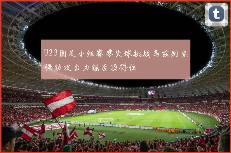 U23国足小组赛零失球挑战乌兹别克强劲攻击力能否顶得住