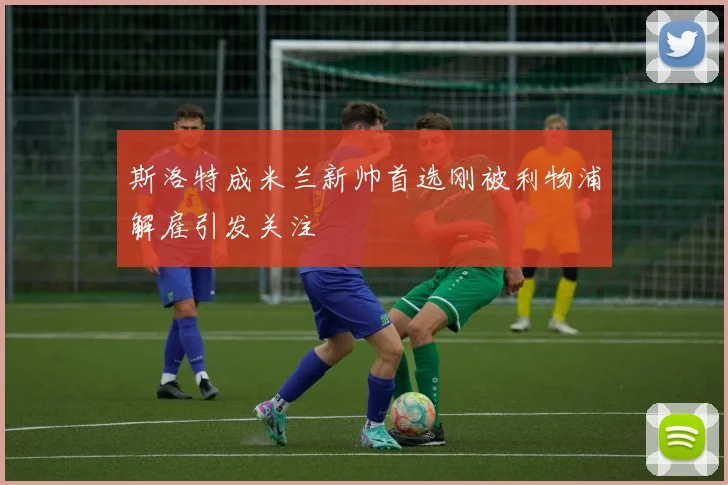 斯洛特成米兰新帅首选刚被利物浦解雇引发关注