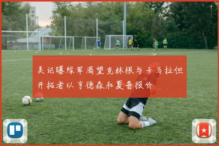 美记曝绿军渴望克林根与卡马拉但开拓者以亨德森和夏普报价