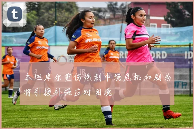 本坦库尔重伤热刺中场危机加剧或将引援补强应对困境