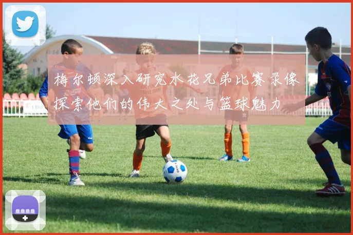 梅尔顿深入研究水花兄弟比赛录像探索他们的伟大之处与篮球魅力