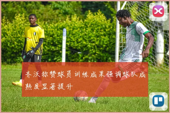 齐沃称赞球员训练成果强调球队成熟度显著提升