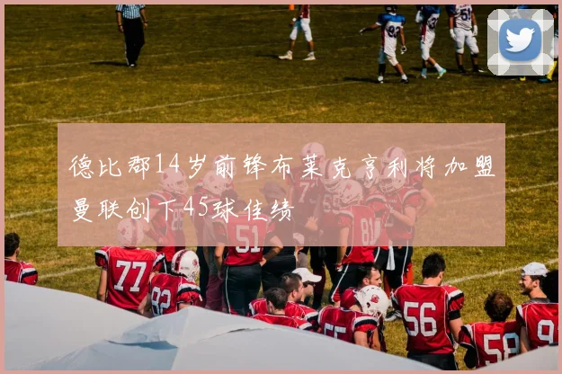 德比郡14岁前锋布莱克亨利将加盟曼联创下45球佳绩