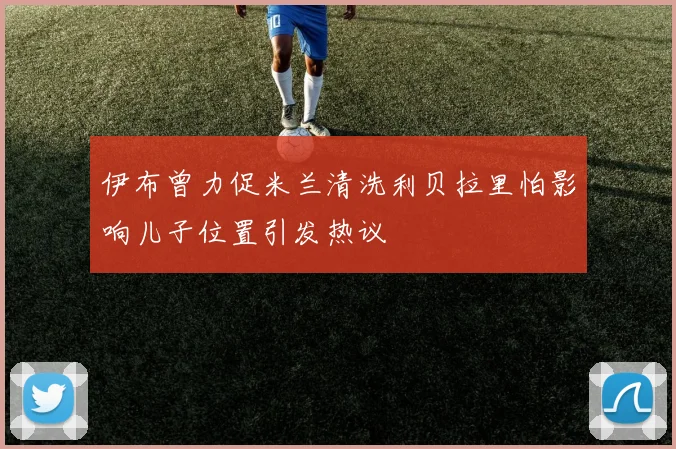 伊布曾力促米兰清洗利贝拉里怕影响儿子位置引发热议