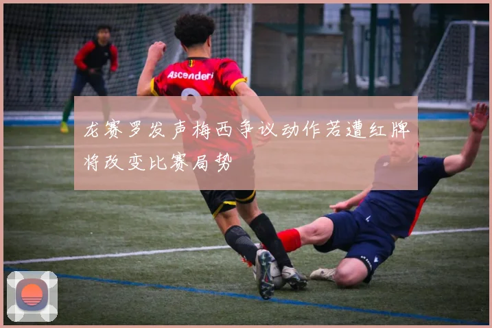 龙赛罗发声梅西争议动作若遭红牌将改变比赛局势