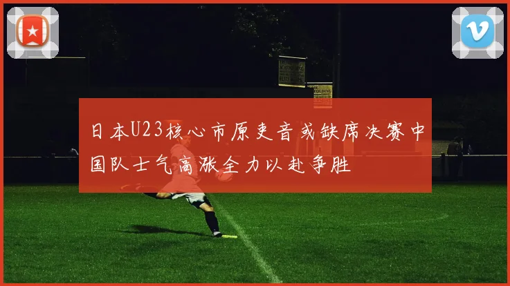日本U23核心市原吏音或缺席决赛中国队士气高涨全力以赴争胜