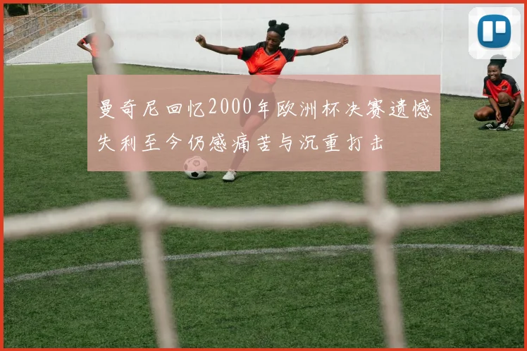 曼奇尼回忆2000年欧洲杯决赛遗憾失利至今仍感痛苦与沉重打击