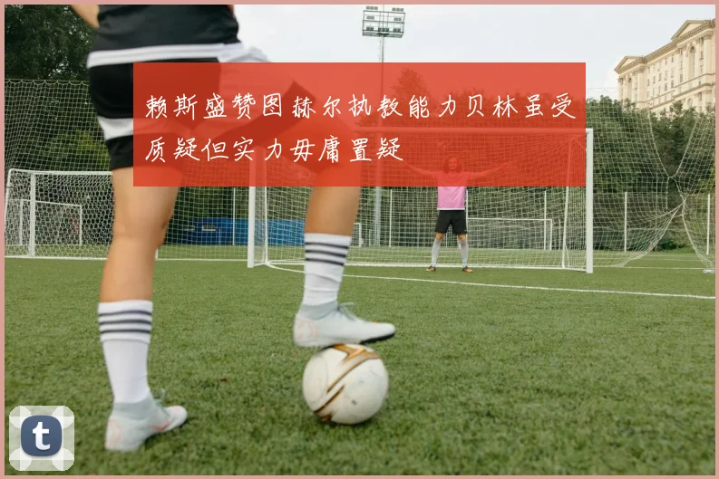 赖斯盛赞图赫尔执教能力贝林虽受质疑但实力毋庸置疑