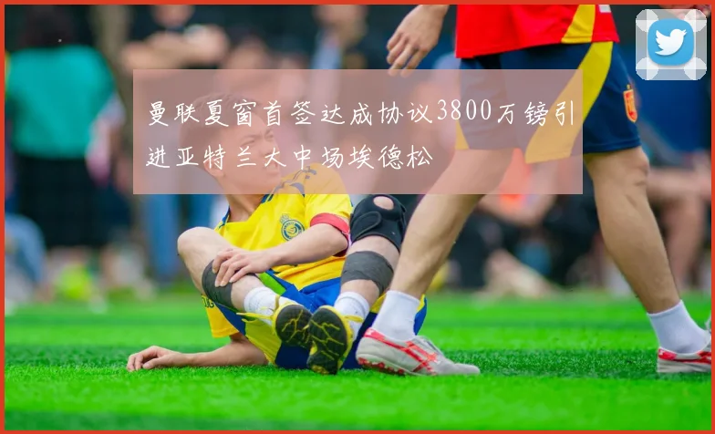 曼联夏窗首签达成协议3800万镑引进亚特兰大中场埃德松
