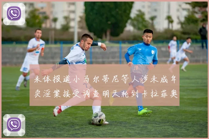 米体报道小马尔蒂尼等人涉未成年卖淫案接受调查明天轮到卡拉菲奥里接受问询
