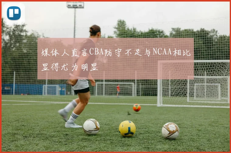 媒体人直言CBA防守不足与NCAA相比显得尤为明显