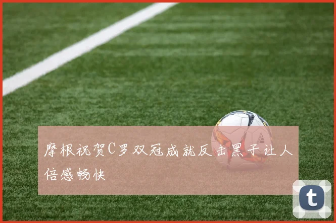 摩根祝贺C罗双冠成就反击黑子让人倍感畅快